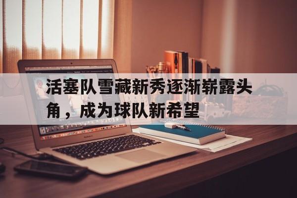 C7娱乐入口-关于活塞队雪藏新秀逐渐崭露头角，成为球队新希望的信息