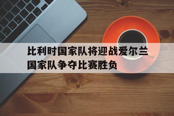包含比利时国家队将迎战爱尔兰国家队争夺比赛胜负的词条