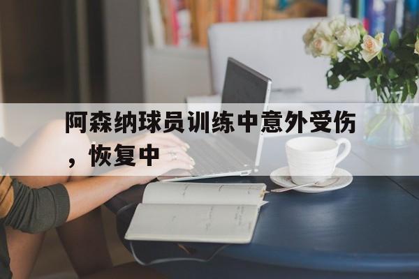 C7娱乐APP-阿森纳球员训练中意外受伤，恢复中