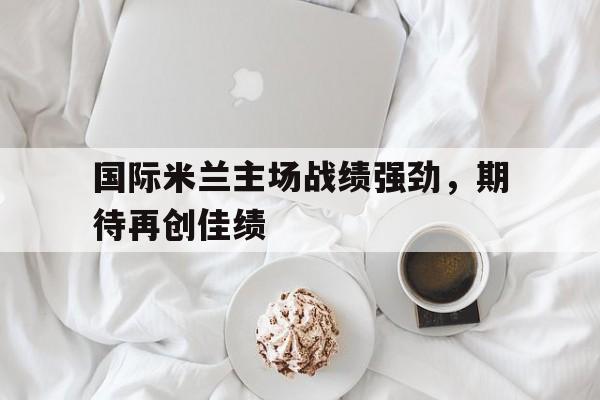 c7-国际米兰主场战绩强劲，期待再创佳绩