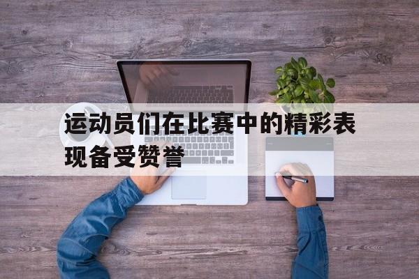 运动员们在比赛中的精彩表现备受赞誉(运动员在运动比赛中完成技术时所表现出的美)