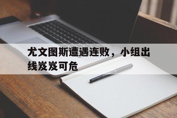 C7-关于尤文图斯遭遇连败，小组出线岌岌可危的信息