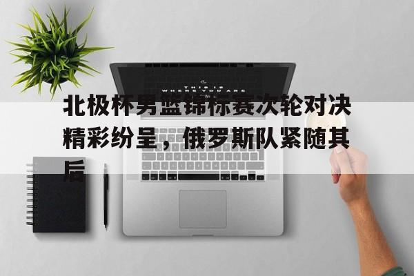 C7娱乐APP-包含北极杯男篮锦标赛次轮对决精彩纷呈，俄罗斯队紧随其后的词条