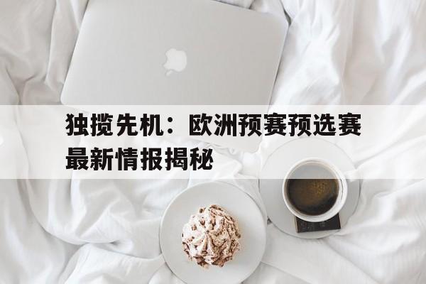 c7-关于独揽先机：欧洲预赛预选赛最新情报揭秘的信息