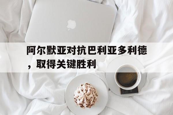 C7娱乐下载官网-阿尔默亚对抗巴利亚多利德，取得关键胜利的简单介绍