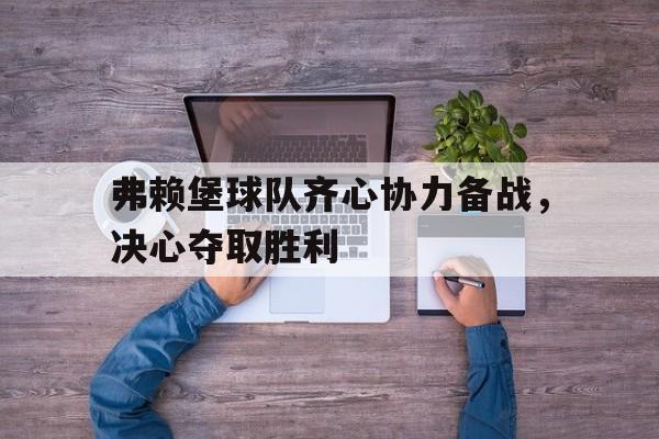 C7-弗赖堡球队齐心协力备战，决心夺取胜利的简单介绍